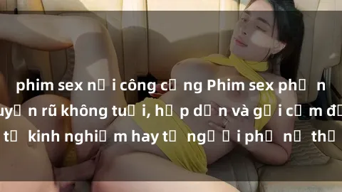phim sex nơi công cộng Phim sex phụ nữ lớn tuổi: Sức quyến rũ không tuổi, hấp dẫn và gợi cảm đến từ kinh nghiệm hay từ người phụ nữ thấu hiểu cơ thể và tình dục.