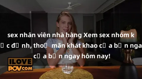 sex nhân viên nhà hàng Xem sex nhóm không che cực đỉnh, thoả mãn khát khao của bạn ngay hôm nay!