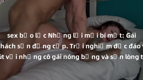 sex bạo lực Những lời mời bí mật: Gái Việt làm tình ở khách sạn đẳng cấp. Trải nghiệm độc đáo và cuốn hút với những cô gái nóng bỏng và sẵn lòng thỏa mãn mọi nhu cầu của bạn.