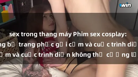 sex trong thang máy Phim sex cosplay: Giấc mơ  cùng những bộ trang phục gợi cảm và cuộc trình diễn không thể cưỡng lại!