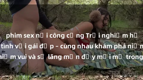 phim sex nơi công cộng Trải nghiệm hạnh phúc khi làm tình với gái đẹp – cùng nhau khám phá niềm vui và sự lãng mạn đầy mới mẻ trong quan hệ của bạn.