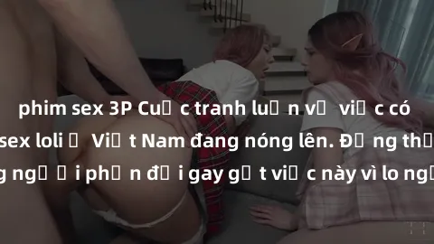 phim sex 3P Cuộc tranh luận về việc có nên hợp pháp hóa sex loli ở Việt Nam đang nóng lên. Đồng thời, cũng có những người phản đối gay gắt việc này vì lo ngại về tác động tiêu cực lên trẻ em và xã hội