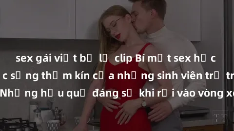 sex gái việt bị lộ clip Bí mật sex học sinh không che: Cuộc sống thầm kín của những sinh viên trẻ trên trường. Những hậu quả đáng sợ khi rơi vào vòng xoáy của tình dục từ tuổi mới lớn.