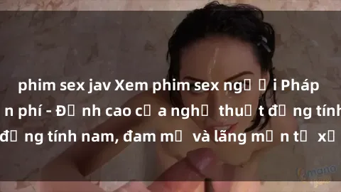 phim sex jav Xem phim sex người Pháp vietsub online miễn phí - Đỉnh cao của nghệ thuật đồng tính nam, đam mỹ và lãng mạn từ xứ sở hoa hồng!