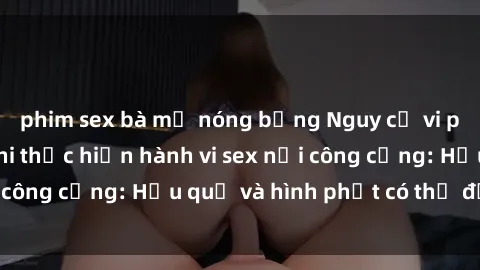 phim sex bà mẹ nóng bỏng Nguy cơ vi phạm pháp luật khi thực hiện hành vi sex nơi công cộng: Hậu quả và hình phạt có thể đối mặt