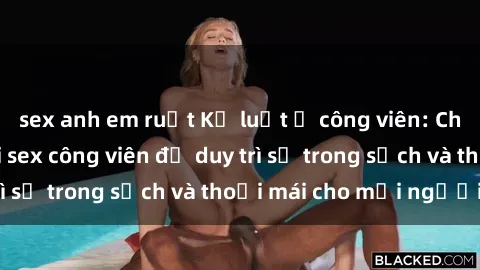 sex anh em ruột Kỷ luật ở công viên: Chấn chỉnh hành vi sex công viên để duy trì sự trong sạch và thoải mái cho mọi người.