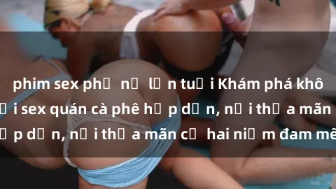 phim sex phụ nữ lớn tuổi Khám phá không gian độc đáo tại sex quán cà phê hấp dẫn, nơi thỏa mãn cả hai niềm đam mê