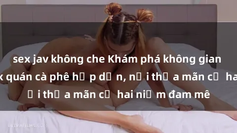 sex jav không che Khám phá không gian độc đáo tại sex quán cà phê hấp dẫn, nơi thỏa mãn cả hai niềm đam mê