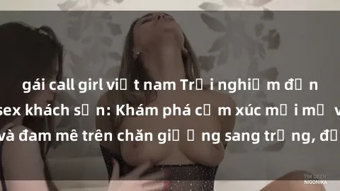 gái call girl việt nam Trải nghiệm đỉnh cao tình yêu tại sex khách sạn: Khám phá cảm xúc mới mẻ và đam mê trên chăn giường sang trọng, độc đáo, không giới hạn.