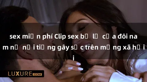 sex miễn phí Clip sex bị lộ của đôi nam nữ nổi tiếng gây sốc trên mạng xã hội