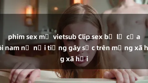 phim sex mỹ vietsub Clip sex bị lộ của đôi nam nữ nổi tiếng gây sốc trên mạng xã hội