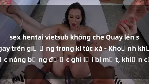 sex hentai vietsub không che Quay lén sinh viên làm tình ngay trên giường trong kí túc xá - Khoảnh khắc nóng bỏng được ghi lại bí mật, khiến cả trường học xôn xao.