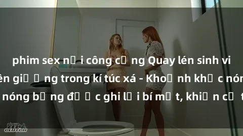 phim sex nơi công cộng Quay lén sinh viên làm tình ngay trên giường trong kí túc xá - Khoảnh khắc nóng bỏng được ghi lại bí mật, khiến cả trường học xôn xao.