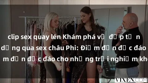 clip sex quay lén Khám phá vẻ đẹp tự nhiên và văn hóa đa dạng qua sex châu Phi: Điểm đến độc đáo cho những trải nghiệm khó quên
