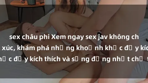 sex châu phi Xem ngay sex jav không che để thỏa mãn cảm xúc, khám phá những khoảnh khắc đầy kích thích và sống động nhất chỉ trong click!