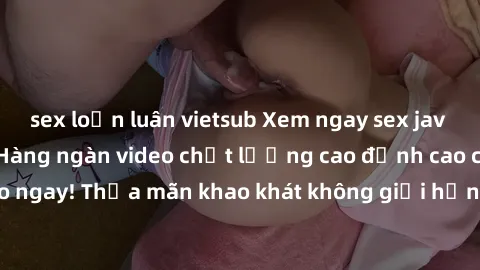 sex loạn luân vietsub Xem ngay sex jav full HD miễn phí - Hàng ngàn video chất lượng cao đỉnh cao chỉ cần click vào ngay! Thỏa mãn khao khát không giới hạn, đón chờ những trải nghiệm mới lạ!