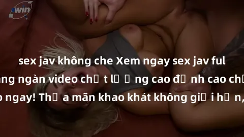 sex jav không che Xem ngay sex jav full HD miễn phí - Hàng ngàn video chất lượng cao đỉnh cao chỉ cần click vào ngay! Thỏa mãn khao khát không giới hạn, đón chờ những trải nghiệm mới lạ!