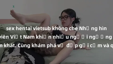 sex hentai vietsub không che Những hình ảnh sex gái sinh viên Việt Nam khiến nhiều người ngưỡng mộ và thèm khát. Cùng khám phá vẻ đẹp gợi cảm và quyến rũ của những cô gái trẻ này.