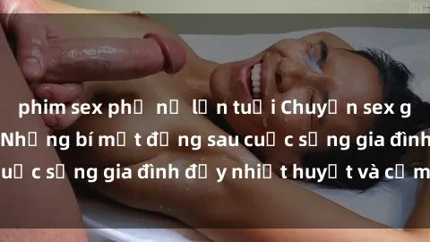 phim sex phụ nữ lớn tuổi Chuyện sex gái Việt có chồng: Những bí mật đằng sau cuộc sống gia đình đầy nhiệt huyết và cảm xúc