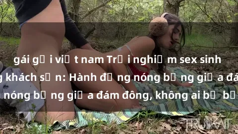 gái gọi việt nam Trải nghiệm sex sinh viên sôi động trong khách sạn: Hành động nóng bỏng giữa đám đông, không ai bị bỏ lỡ