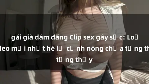 gái già dâm đãng Clip sex gây sốc: Loạt video mới nhất hé lộ cảnh nóng chưa từng thấy