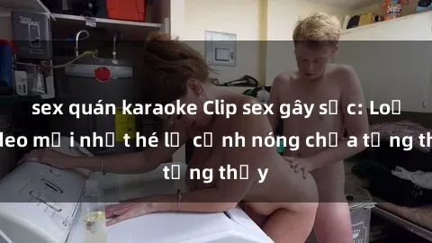 sex quán karaoke Clip sex gây sốc: Loạt video mới nhất hé lộ cảnh nóng chưa từng thấy