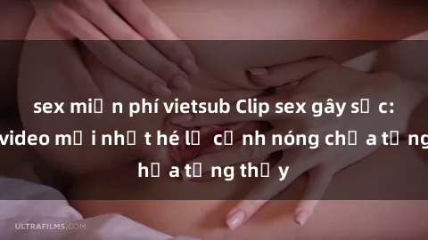 sex miễn phí vietsub Clip sex gây sốc: Loạt video mới nhất hé lộ cảnh nóng chưa từng thấy