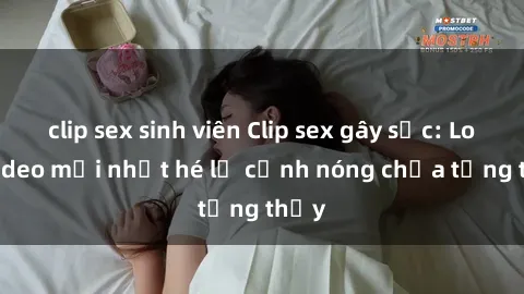 clip sex sinh viên Clip sex gây sốc: Loạt video mới nhất hé lộ cảnh nóng chưa từng thấy