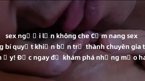sex người lớn không che Cẩm nang sex không che: Những bí quyết khiến bạn trở thành chuyên gia trong chuyện ấy! Đọc ngay để khám phá những mẹo hay và bí quyết tình dục không che.