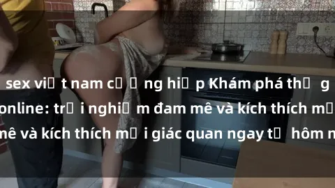 sex việt nam cưỡng hiếp Khám phá thế giới mới của sex online: trải nghiệm đam mê và kích thích mọi giác quan ngay từ hôm nay!