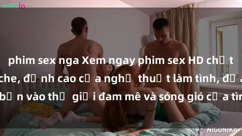 phim sex nga Xem ngay phim sex HD chất lượng cao không che, đỉnh cao của nghệ thuật làm tình, đưa bạn vào thế giới đam mê và sóng gió của tình yêu không giới hạn.