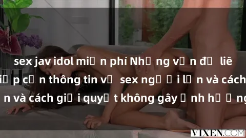 sex jav idol miễn phí Những vấn đề liên quan đến việc tiếp cận thông tin về sex người lớn và cách giải quyết không gây ảnh hưởng đến trẻ em