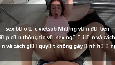 sex bạo lực vietsub Những vấn đề liên quan đến việc tiếp cận thông tin về sex người lớn và cách giải quyết không gây ảnh hưởng đến trẻ em