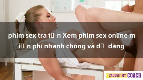 phim sex tra tấn Xem phim sex online miễn phí nhanh chóng và dễ dàng