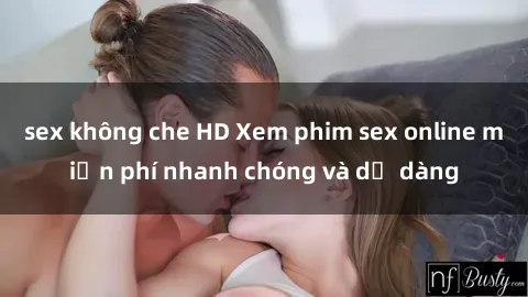 sex không che HD Xem phim sex online miễn phí nhanh chóng và dễ dàng