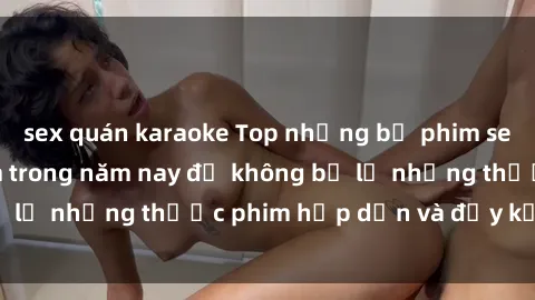 sex quán karaoke Top những bộ phim sex hay nhất nên xem trong năm nay để không bỏ lỡ những thước phim hấp dẫn và đầy kịch tính.