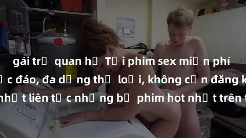 gái trẻ quan hệ Tải phim sex miễn phí chất lượng cao độc đáo, đa dạng thể loại, không cần đăng ký tài khoản. Cập nhật liên tục những bộ phim hot nhất trên thị trường. Sự lựa chọn hàng đầu cho người yê
