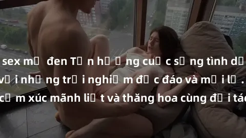 sex mỹ đen Tận hưởng cuộc sống tình dục online không che với những trải nghiệm độc đáo và mới lạ. Khám phá cảm xúc mãnh liệt và thăng hoa cùng đối tác tại các trang web chuyên nghiệp.