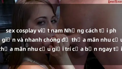 sex cosplay việt nam Những cách tải phim sex về máy đơn giản và nhanh chóng để thỏa mãn nhu cầu giải trí của bạn ngay tại nhà