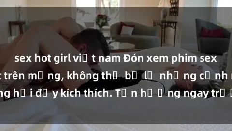 sex hot girl việt nam Đón xem phim sex mới nhất đang hot trên mạng, không thể bỏ lỡ những cảnh nóng hổi đầy kích thích. Tận hưởng ngay trước khi bị xoá chóng mặt!