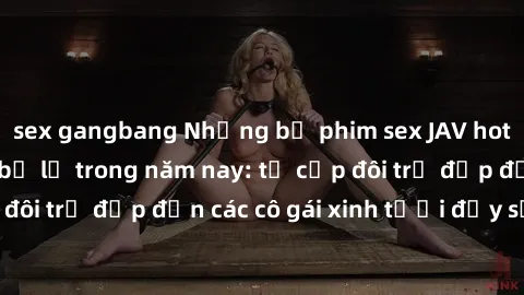 sex gangbang Những bộ phim sex JAV hot nhất không thể bỏ lỡ trong năm nay: từ cặp đôi trẻ đẹp đến các cô gái xinh tươi đầy sức hút.