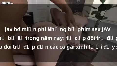 jav hd miễn phí Những bộ phim sex JAV hot nhất không thể bỏ lỡ trong năm nay: từ cặp đôi trẻ đẹp đến các cô gái xinh tươi đầy sức hút.