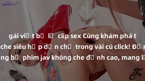 gái việt bị lộ clip sex Cùng khám phá thế giới jav không che siêu hấp dẫn chỉ trong vài cú click! Đắm chìm trong những bộ phim jav không che đỉnh cao, mang lại trải nghiệm thú vị và đầy kích thích.