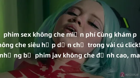 phim sex không che miễn phí Cùng khám phá thế giới jav không che siêu hấp dẫn chỉ trong vài cú click! Đắm chìm trong những bộ phim jav không che đỉnh cao, mang lại trải nghiệm thú vị và đầy kích thích