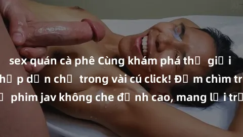 sex quán cà phê Cùng khám phá thế giới jav không che siêu hấp dẫn chỉ trong vài cú click! Đắm chìm trong những bộ phim jav không che đỉnh cao, mang lại trải nghiệm thú vị và đầy kích thích.