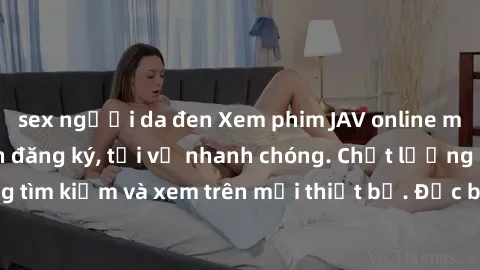 sex người da đen Xem phim JAV online miễn phí không cần đăng ký, tải về nhanh chóng. Chất lượng HD, dễ dàng tìm kiếm và xem trên mọi thiết bị. Đặc biệt, không quảng cáo làm phiền.