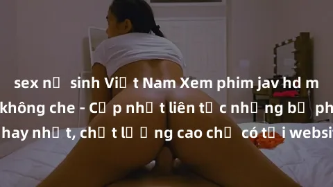 sex nữ sinh Việt Nam Xem phim jav hd miễn phí đỉnh cao không che - Cập nhật liên tục những bộ phim sex hay nhất, chất lượng cao chỉ có tại website chuyên nghiệp hàng đầu.