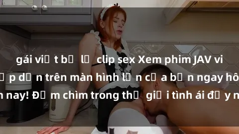 gái việt bị lộ clip sex Xem phim JAV vietsub mới nhất và hấp dẫn trên màn hình lớn của bạn ngay hôm nay! Đắm chìm trong thế giới tình ái đầy nóng bỏng và kích thích.