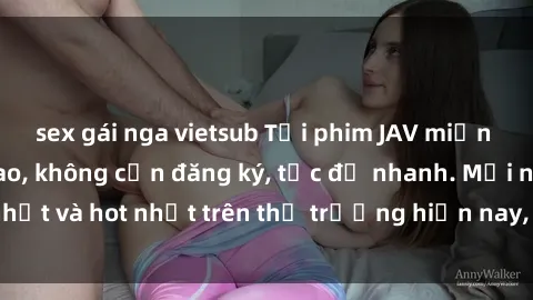 sex gái nga vietsub Tải phim JAV miễn phí chất lượng cao, không cần đăng ký, tốc độ nhanh. Mới nhất và hot nhất trên thị trường hiện nay, cập nhật hàng ngày.
