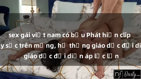 sex gái việt nam có bầu Phát hiện clip sex nữ sinh gây sốc trên mạng, hệ thống giáo dục đối diện áp lực lớn